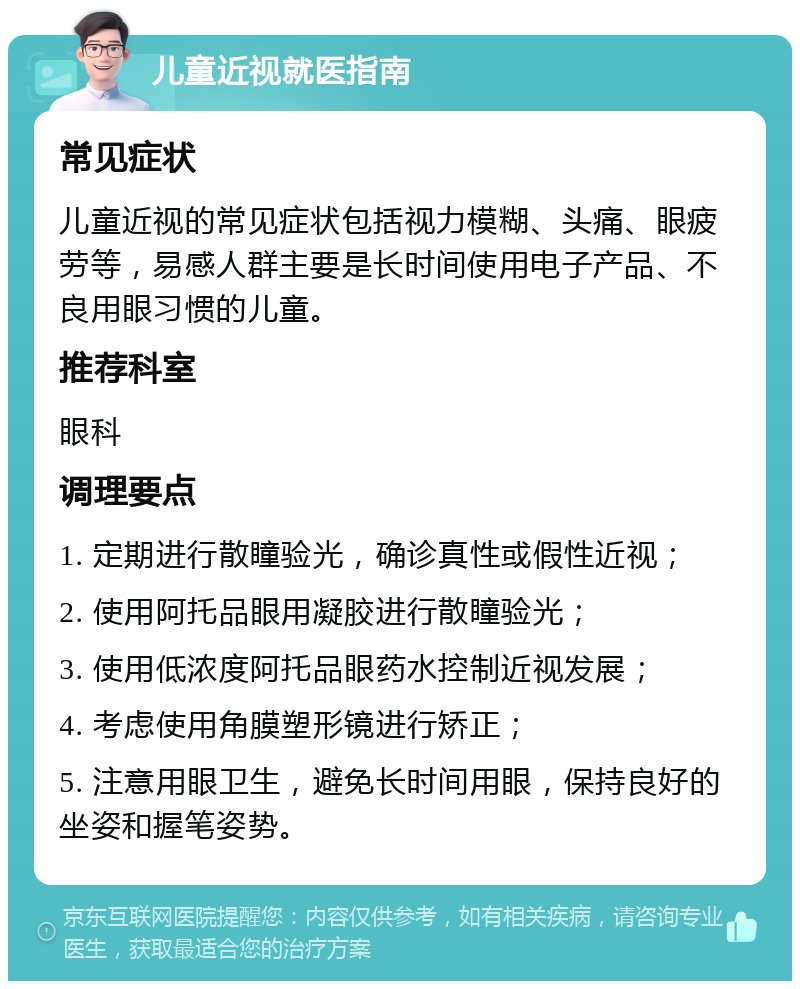 儿童近视就医指南 常见症状 儿童近视的常见症状包括视力模糊、头痛、眼疲劳等，易感人群主要是长时间使用电子产品、不良用眼习惯的儿童。 推荐科室 眼科 调理要点 1. 定期进行散瞳验光，确诊真性或假性近视； 2. 使用阿托品眼用凝胶进行散瞳验光； 3. 使用低浓度阿托品眼药水控制近视发展； 4. 考虑使用角膜塑形镜进行矫正； 5. 注意用眼卫生，避免长时间用眼，保持良好的坐姿和握笔姿势。