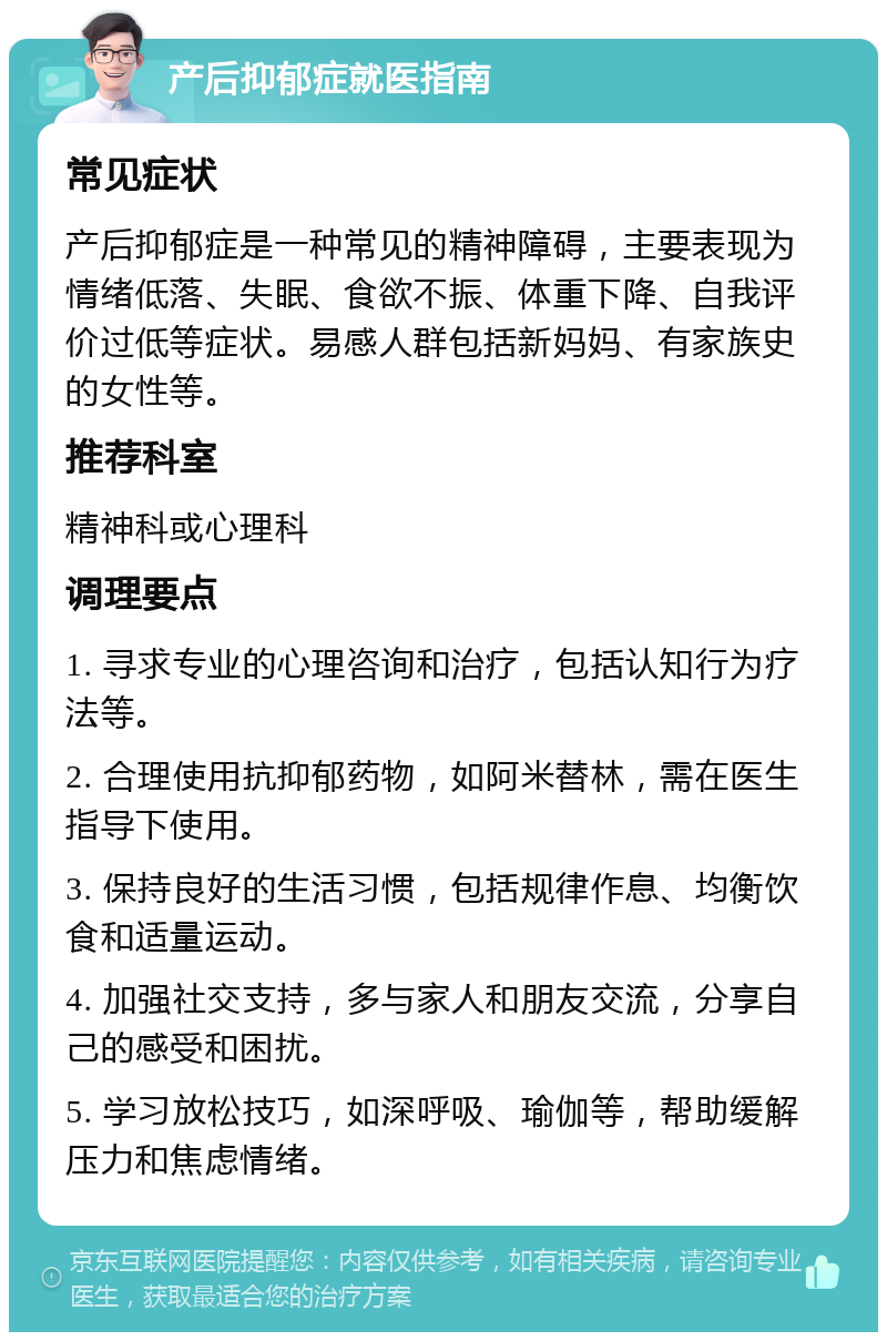 产后抑郁症就医指南 常见症状 产后抑郁症是一种常见的精神障碍，主要表现为情绪低落、失眠、食欲不振、体重下降、自我评价过低等症状。易感人群包括新妈妈、有家族史的女性等。 推荐科室 精神科或心理科 调理要点 1. 寻求专业的心理咨询和治疗，包括认知行为疗法等。 2. 合理使用抗抑郁药物，如阿米替林，需在医生指导下使用。 3. 保持良好的生活习惯，包括规律作息、均衡饮食和适量运动。 4. 加强社交支持，多与家人和朋友交流，分享自己的感受和困扰。 5. 学习放松技巧，如深呼吸、瑜伽等，帮助缓解压力和焦虑情绪。