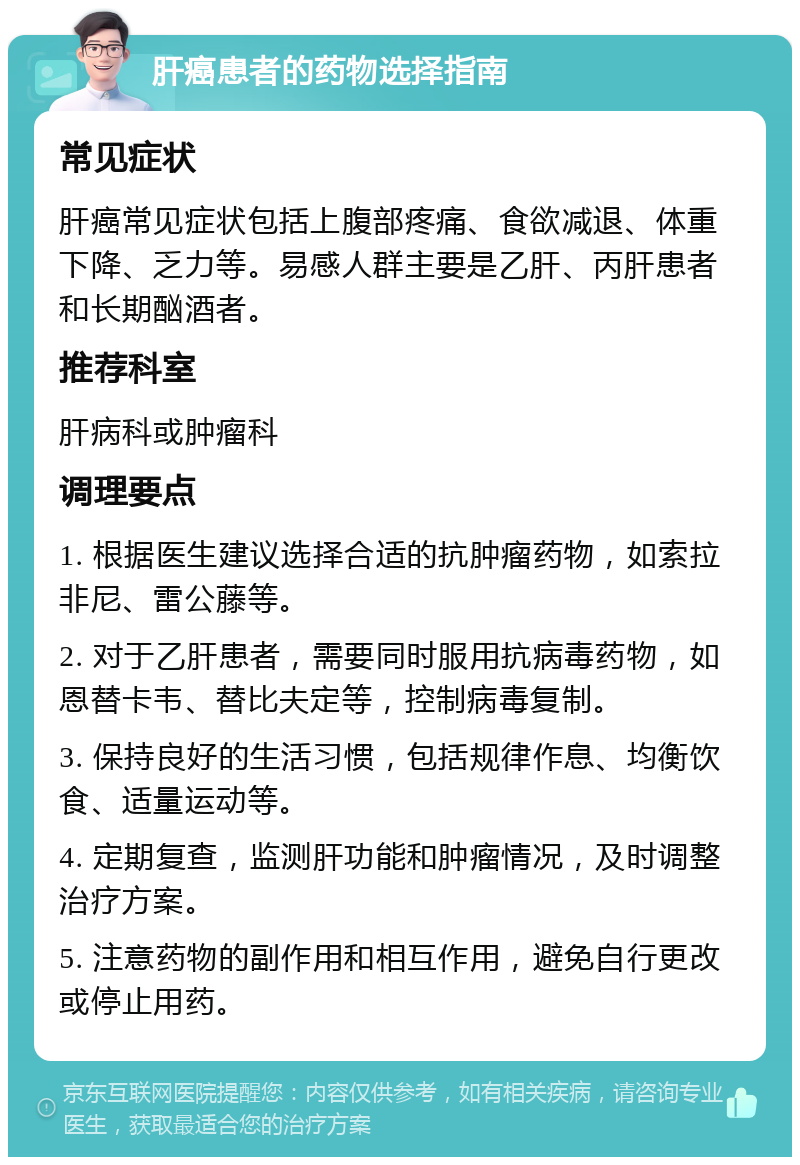 肝癌患者的药物选择指南 常见症状 肝癌常见症状包括上腹部疼痛、食欲减退、体重下降、乏力等。易感人群主要是乙肝、丙肝患者和长期酗酒者。 推荐科室 肝病科或肿瘤科 调理要点 1. 根据医生建议选择合适的抗肿瘤药物，如索拉非尼、雷公藤等。 2. 对于乙肝患者，需要同时服用抗病毒药物，如恩替卡韦、替比夫定等，控制病毒复制。 3. 保持良好的生活习惯，包括规律作息、均衡饮食、适量运动等。 4. 定期复查，监测肝功能和肿瘤情况，及时调整治疗方案。 5. 注意药物的副作用和相互作用，避免自行更改或停止用药。