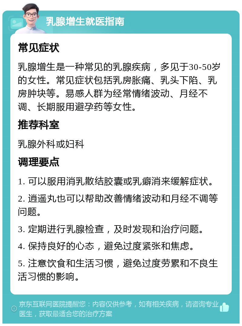 乳腺增生就医指南 常见症状 乳腺增生是一种常见的乳腺疾病，多见于30-50岁的女性。常见症状包括乳房胀痛、乳头下陷、乳房肿块等。易感人群为经常情绪波动、月经不调、长期服用避孕药等女性。 推荐科室 乳腺外科或妇科 调理要点 1. 可以服用消乳散结胶囊或乳癖消来缓解症状。 2. 逍遥丸也可以帮助改善情绪波动和月经不调等问题。 3. 定期进行乳腺检查，及时发现和治疗问题。 4. 保持良好的心态，避免过度紧张和焦虑。 5. 注意饮食和生活习惯，避免过度劳累和不良生活习惯的影响。