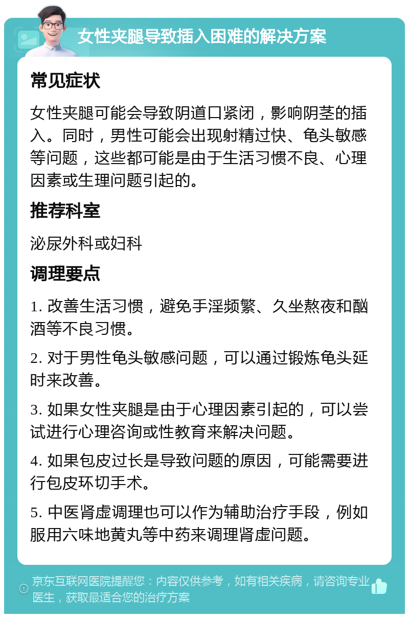 女性夹腿导致插入困难的解决方案 常见症状 女性夹腿可能会导致阴道口紧闭，影响阴茎的插入。同时，男性可能会出现射精过快、龟头敏感等问题，这些都可能是由于生活习惯不良、心理因素或生理问题引起的。 推荐科室 泌尿外科或妇科 调理要点 1. 改善生活习惯，避免手淫频繁、久坐熬夜和酗酒等不良习惯。 2. 对于男性龟头敏感问题，可以通过锻炼龟头延时来改善。 3. 如果女性夹腿是由于心理因素引起的，可以尝试进行心理咨询或性教育来解决问题。 4. 如果包皮过长是导致问题的原因，可能需要进行包皮环切手术。 5. 中医肾虚调理也可以作为辅助治疗手段，例如服用六味地黄丸等中药来调理肾虚问题。