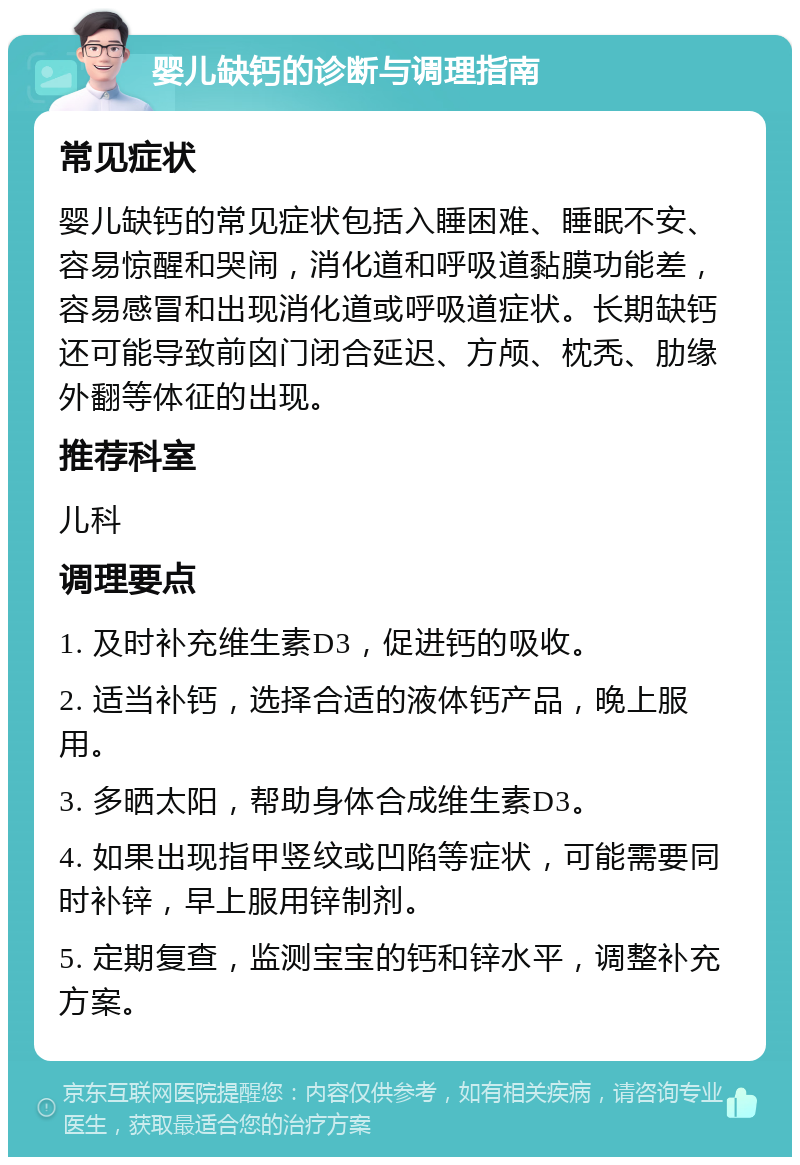 婴儿缺钙的诊断与调理指南 常见症状 婴儿缺钙的常见症状包括入睡困难、睡眠不安、容易惊醒和哭闹，消化道和呼吸道黏膜功能差，容易感冒和出现消化道或呼吸道症状。长期缺钙还可能导致前囟门闭合延迟、方颅、枕秃、肋缘外翻等体征的出现。 推荐科室 儿科 调理要点 1. 及时补充维生素D3，促进钙的吸收。 2. 适当补钙，选择合适的液体钙产品，晚上服用。 3. 多晒太阳，帮助身体合成维生素D3。 4. 如果出现指甲竖纹或凹陷等症状，可能需要同时补锌，早上服用锌制剂。 5. 定期复查，监测宝宝的钙和锌水平，调整补充方案。