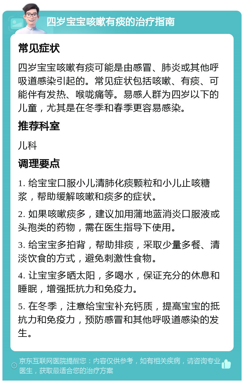 四岁宝宝咳嗽有痰的治疗指南 常见症状 四岁宝宝咳嗽有痰可能是由感冒、肺炎或其他呼吸道感染引起的。常见症状包括咳嗽、有痰、可能伴有发热、喉咙痛等。易感人群为四岁以下的儿童，尤其是在冬季和春季更容易感染。 推荐科室 儿科 调理要点 1. 给宝宝口服小儿清肺化痰颗粒和小儿止咳糖浆，帮助缓解咳嗽和痰多的症状。 2. 如果咳嗽痰多，建议加用蒲地蓝消炎口服液或头孢类的药物，需在医生指导下使用。 3. 给宝宝多拍背，帮助排痰，采取少量多餐、清淡饮食的方式，避免刺激性食物。 4. 让宝宝多晒太阳，多喝水，保证充分的休息和睡眠，增强抵抗力和免疫力。 5. 在冬季，注意给宝宝补充钙质，提高宝宝的抵抗力和免疫力，预防感冒和其他呼吸道感染的发生。