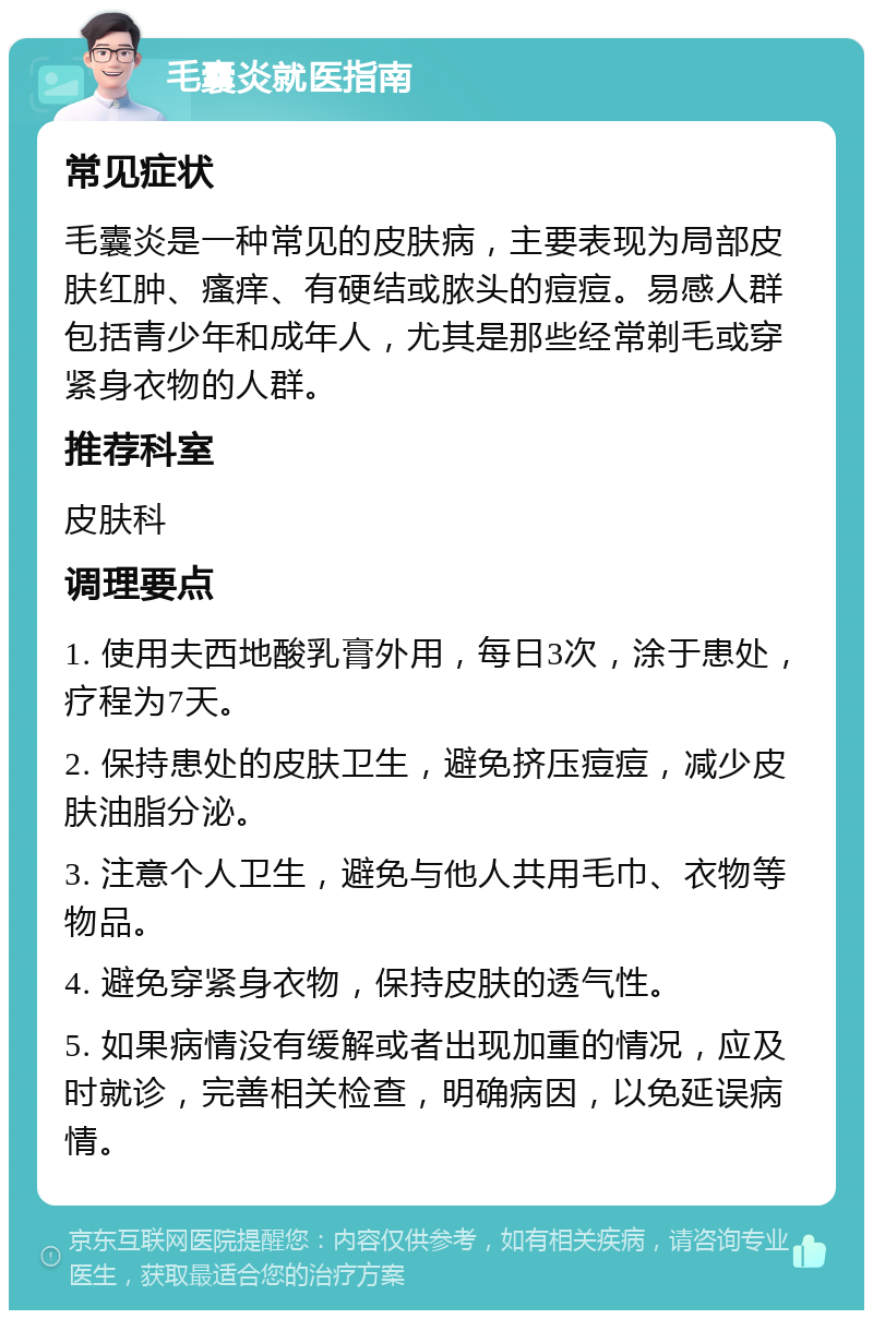 毛囊炎就医指南 常见症状 毛囊炎是一种常见的皮肤病，主要表现为局部皮肤红肿、瘙痒、有硬结或脓头的痘痘。易感人群包括青少年和成年人，尤其是那些经常剃毛或穿紧身衣物的人群。 推荐科室 皮肤科 调理要点 1. 使用夫西地酸乳膏外用，每日3次，涂于患处，疗程为7天。 2. 保持患处的皮肤卫生，避免挤压痘痘，减少皮肤油脂分泌。 3. 注意个人卫生，避免与他人共用毛巾、衣物等物品。 4. 避免穿紧身衣物，保持皮肤的透气性。 5. 如果病情没有缓解或者出现加重的情况，应及时就诊，完善相关检查，明确病因，以免延误病情。