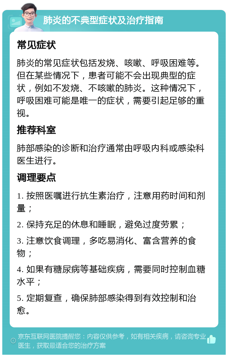 肺炎的不典型症状及治疗指南 常见症状 肺炎的常见症状包括发烧、咳嗽、呼吸困难等。但在某些情况下，患者可能不会出现典型的症状，例如不发烧、不咳嗽的肺炎。这种情况下，呼吸困难可能是唯一的症状，需要引起足够的重视。 推荐科室 肺部感染的诊断和治疗通常由呼吸内科或感染科医生进行。 调理要点 1. 按照医嘱进行抗生素治疗，注意用药时间和剂量； 2. 保持充足的休息和睡眠，避免过度劳累； 3. 注意饮食调理，多吃易消化、富含营养的食物； 4. 如果有糖尿病等基础疾病，需要同时控制血糖水平； 5. 定期复查，确保肺部感染得到有效控制和治愈。