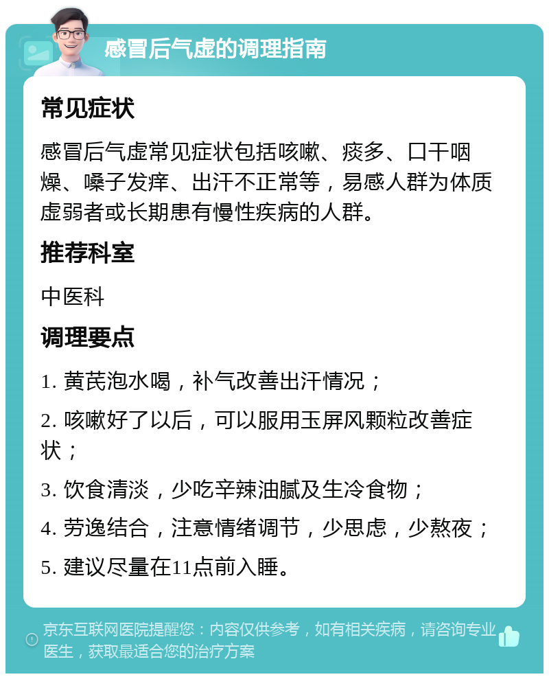 感冒后气虚的调理指南 常见症状 感冒后气虚常见症状包括咳嗽、痰多、口干咽燥、嗓子发痒、出汗不正常等，易感人群为体质虚弱者或长期患有慢性疾病的人群。 推荐科室 中医科 调理要点 1. 黄芪泡水喝，补气改善出汗情况； 2. 咳嗽好了以后，可以服用玉屏风颗粒改善症状； 3. 饮食清淡，少吃辛辣油腻及生冷食物； 4. 劳逸结合，注意情绪调节，少思虑，少熬夜； 5. 建议尽量在11点前入睡。