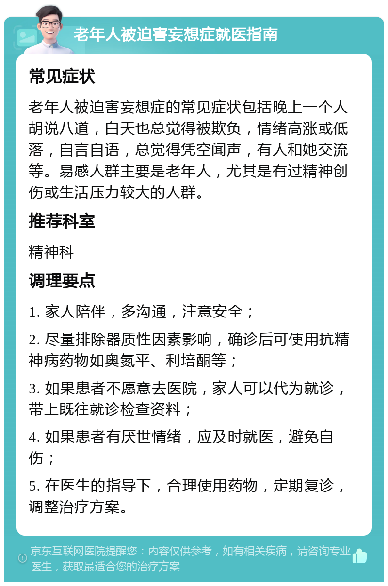 老年人被迫害妄想症就医指南 常见症状 老年人被迫害妄想症的常见症状包括晚上一个人胡说八道，白天也总觉得被欺负，情绪高涨或低落，自言自语，总觉得凭空闻声，有人和她交流等。易感人群主要是老年人，尤其是有过精神创伤或生活压力较大的人群。 推荐科室 精神科 调理要点 1. 家人陪伴，多沟通，注意安全； 2. 尽量排除器质性因素影响，确诊后可使用抗精神病药物如奥氮平、利培酮等； 3. 如果患者不愿意去医院，家人可以代为就诊，带上既往就诊检查资料； 4. 如果患者有厌世情绪，应及时就医，避免自伤； 5. 在医生的指导下，合理使用药物，定期复诊，调整治疗方案。