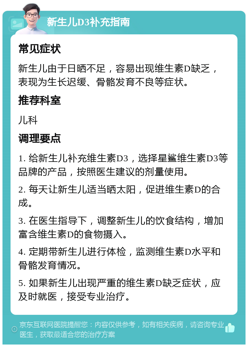 新生儿D3补充指南 常见症状 新生儿由于日晒不足，容易出现维生素D缺乏，表现为生长迟缓、骨骼发育不良等症状。 推荐科室 儿科 调理要点 1. 给新生儿补充维生素D3，选择星鲨维生素D3等品牌的产品，按照医生建议的剂量使用。 2. 每天让新生儿适当晒太阳，促进维生素D的合成。 3. 在医生指导下，调整新生儿的饮食结构，增加富含维生素D的食物摄入。 4. 定期带新生儿进行体检，监测维生素D水平和骨骼发育情况。 5. 如果新生儿出现严重的维生素D缺乏症状，应及时就医，接受专业治疗。