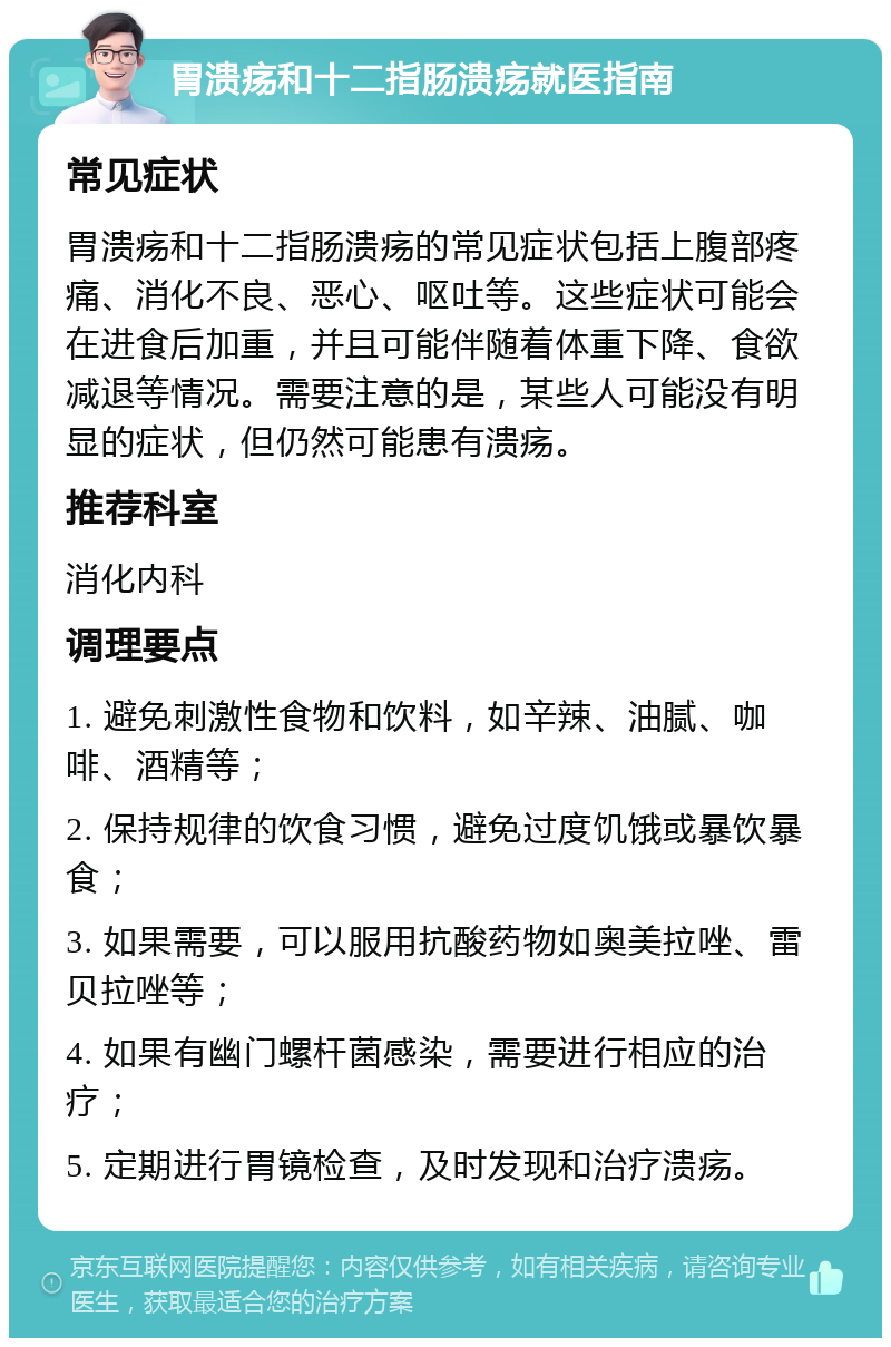 胃溃疡和十二指肠溃疡就医指南 常见症状 胃溃疡和十二指肠溃疡的常见症状包括上腹部疼痛、消化不良、恶心、呕吐等。这些症状可能会在进食后加重，并且可能伴随着体重下降、食欲减退等情况。需要注意的是，某些人可能没有明显的症状，但仍然可能患有溃疡。 推荐科室 消化内科 调理要点 1. 避免刺激性食物和饮料，如辛辣、油腻、咖啡、酒精等； 2. 保持规律的饮食习惯，避免过度饥饿或暴饮暴食； 3. 如果需要，可以服用抗酸药物如奥美拉唑、雷贝拉唑等； 4. 如果有幽门螺杆菌感染，需要进行相应的治疗； 5. 定期进行胃镜检查，及时发现和治疗溃疡。