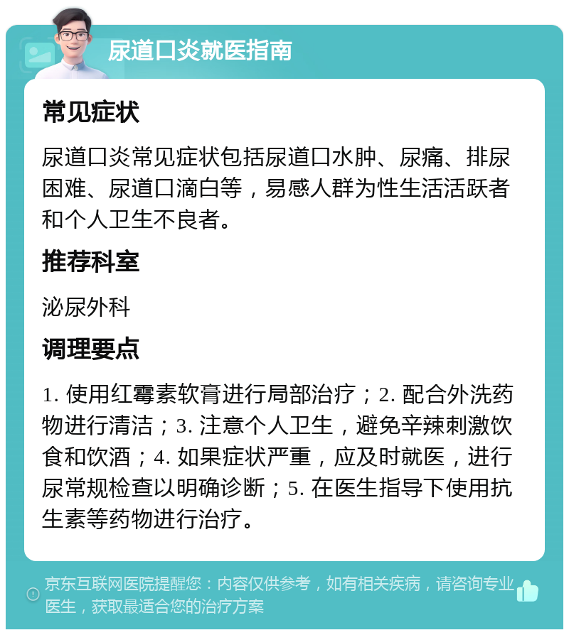 尿道口炎就医指南 常见症状 尿道口炎常见症状包括尿道口水肿、尿痛、排尿困难、尿道口滴白等，易感人群为性生活活跃者和个人卫生不良者。 推荐科室 泌尿外科 调理要点 1. 使用红霉素软膏进行局部治疗；2. 配合外洗药物进行清洁；3. 注意个人卫生，避免辛辣刺激饮食和饮酒；4. 如果症状严重，应及时就医，进行尿常规检查以明确诊断；5. 在医生指导下使用抗生素等药物进行治疗。