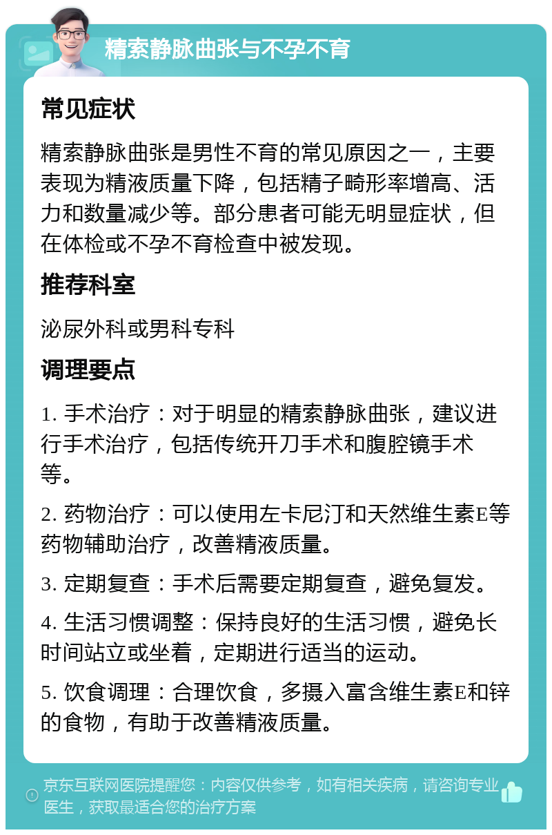 精索静脉曲张与不孕不育 常见症状 精索静脉曲张是男性不育的常见原因之一，主要表现为精液质量下降，包括精子畸形率增高、活力和数量减少等。部分患者可能无明显症状，但在体检或不孕不育检查中被发现。 推荐科室 泌尿外科或男科专科 调理要点 1. 手术治疗：对于明显的精索静脉曲张，建议进行手术治疗，包括传统开刀手术和腹腔镜手术等。 2. 药物治疗：可以使用左卡尼汀和天然维生素E等药物辅助治疗，改善精液质量。 3. 定期复查：手术后需要定期复查，避免复发。 4. 生活习惯调整：保持良好的生活习惯，避免长时间站立或坐着，定期进行适当的运动。 5. 饮食调理：合理饮食，多摄入富含维生素E和锌的食物，有助于改善精液质量。