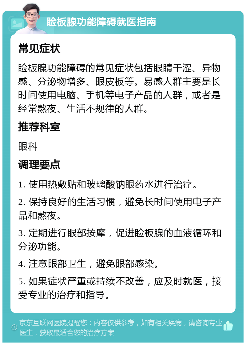 睑板腺功能障碍就医指南 常见症状 睑板腺功能障碍的常见症状包括眼睛干涩、异物感、分泌物增多、眼皮板等。易感人群主要是长时间使用电脑、手机等电子产品的人群，或者是经常熬夜、生活不规律的人群。 推荐科室 眼科 调理要点 1. 使用热敷贴和玻璃酸钠眼药水进行治疗。 2. 保持良好的生活习惯，避免长时间使用电子产品和熬夜。 3. 定期进行眼部按摩，促进睑板腺的血液循环和分泌功能。 4. 注意眼部卫生，避免眼部感染。 5. 如果症状严重或持续不改善，应及时就医，接受专业的治疗和指导。