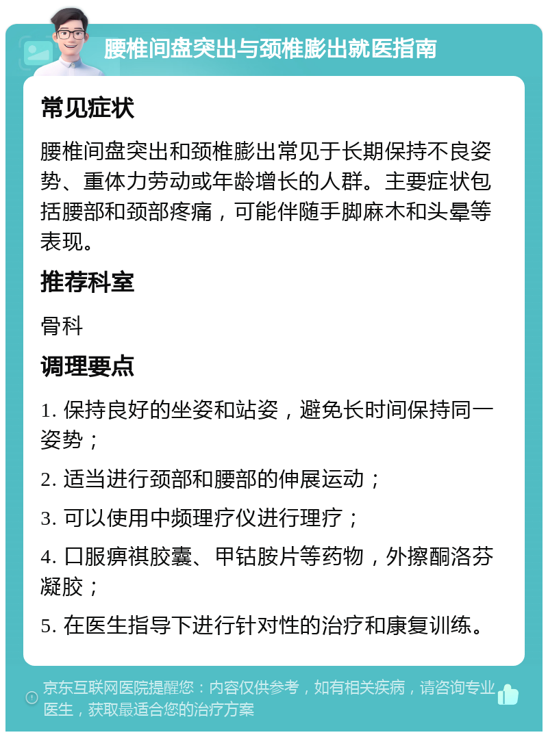 腰椎间盘突出与颈椎膨出就医指南 常见症状 腰椎间盘突出和颈椎膨出常见于长期保持不良姿势、重体力劳动或年龄增长的人群。主要症状包括腰部和颈部疼痛，可能伴随手脚麻木和头晕等表现。 推荐科室 骨科 调理要点 1. 保持良好的坐姿和站姿，避免长时间保持同一姿势； 2. 适当进行颈部和腰部的伸展运动； 3. 可以使用中频理疗仪进行理疗； 4. 口服痹祺胶囊、甲钴胺片等药物，外擦酮洛芬凝胶； 5. 在医生指导下进行针对性的治疗和康复训练。