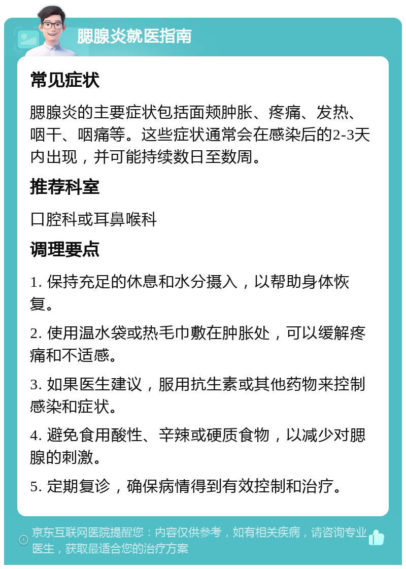 腮腺炎就医指南 常见症状 腮腺炎的主要症状包括面颊肿胀、疼痛、发热、咽干、咽痛等。这些症状通常会在感染后的2-3天内出现，并可能持续数日至数周。 推荐科室 口腔科或耳鼻喉科 调理要点 1. 保持充足的休息和水分摄入，以帮助身体恢复。 2. 使用温水袋或热毛巾敷在肿胀处，可以缓解疼痛和不适感。 3. 如果医生建议，服用抗生素或其他药物来控制感染和症状。 4. 避免食用酸性、辛辣或硬质食物，以减少对腮腺的刺激。 5. 定期复诊，确保病情得到有效控制和治疗。