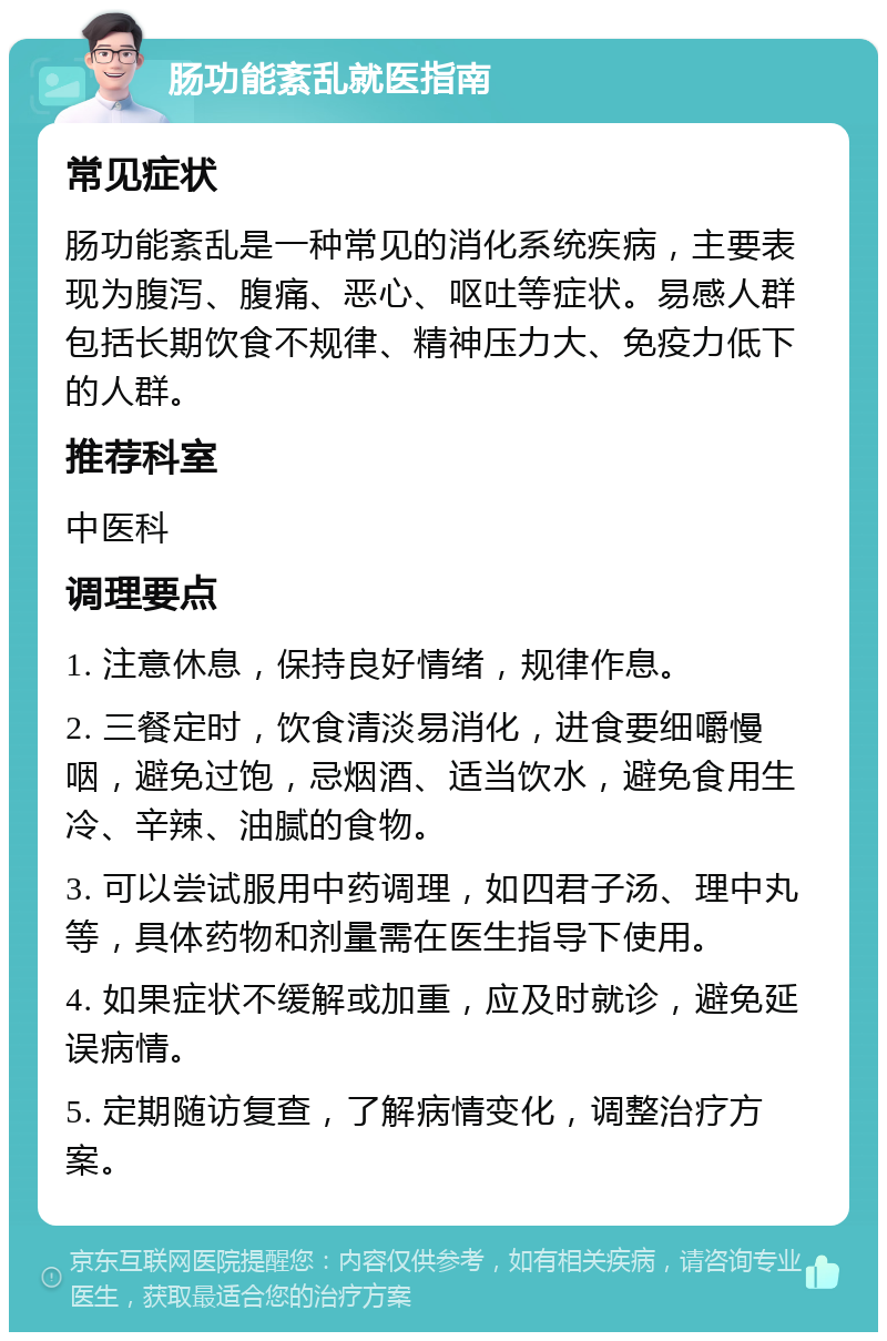 肠功能紊乱就医指南 常见症状 肠功能紊乱是一种常见的消化系统疾病，主要表现为腹泻、腹痛、恶心、呕吐等症状。易感人群包括长期饮食不规律、精神压力大、免疫力低下的人群。 推荐科室 中医科 调理要点 1. 注意休息，保持良好情绪，规律作息。 2. 三餐定时，饮食清淡易消化，进食要细嚼慢咽，避免过饱，忌烟酒、适当饮水，避免食用生冷、辛辣、油腻的食物。 3. 可以尝试服用中药调理，如四君子汤、理中丸等，具体药物和剂量需在医生指导下使用。 4. 如果症状不缓解或加重，应及时就诊，避免延误病情。 5. 定期随访复查，了解病情变化，调整治疗方案。