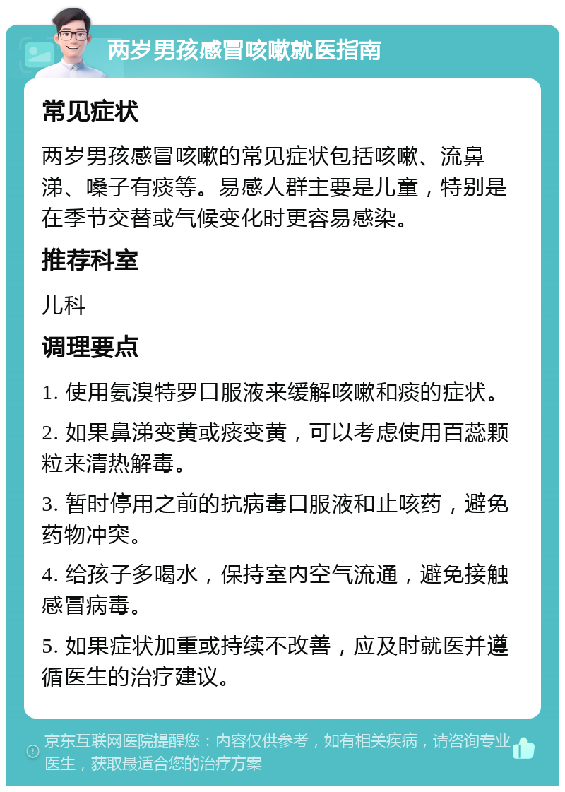 两岁男孩感冒咳嗽就医指南 常见症状 两岁男孩感冒咳嗽的常见症状包括咳嗽、流鼻涕、嗓子有痰等。易感人群主要是儿童，特别是在季节交替或气候变化时更容易感染。 推荐科室 儿科 调理要点 1. 使用氨溴特罗口服液来缓解咳嗽和痰的症状。 2. 如果鼻涕变黄或痰变黄，可以考虑使用百蕊颗粒来清热解毒。 3. 暂时停用之前的抗病毒口服液和止咳药，避免药物冲突。 4. 给孩子多喝水，保持室内空气流通，避免接触感冒病毒。 5. 如果症状加重或持续不改善，应及时就医并遵循医生的治疗建议。