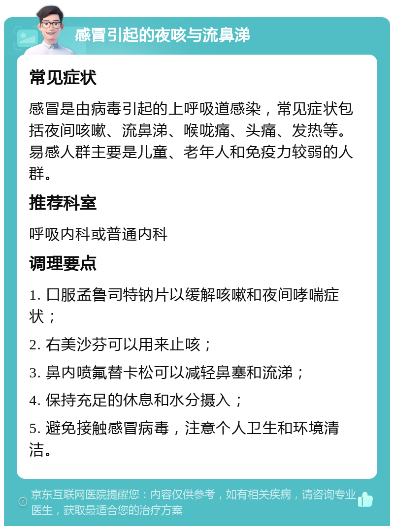 感冒引起的夜咳与流鼻涕 常见症状 感冒是由病毒引起的上呼吸道感染，常见症状包括夜间咳嗽、流鼻涕、喉咙痛、头痛、发热等。易感人群主要是儿童、老年人和免疫力较弱的人群。 推荐科室 呼吸内科或普通内科 调理要点 1. 口服孟鲁司特钠片以缓解咳嗽和夜间哮喘症状； 2. 右美沙芬可以用来止咳； 3. 鼻内喷氟替卡松可以减轻鼻塞和流涕； 4. 保持充足的休息和水分摄入； 5. 避免接触感冒病毒，注意个人卫生和环境清洁。