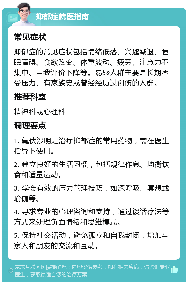 抑郁症就医指南 常见症状 抑郁症的常见症状包括情绪低落、兴趣减退、睡眠障碍、食欲改变、体重波动、疲劳、注意力不集中、自我评价下降等。易感人群主要是长期承受压力、有家族史或曾经经历过创伤的人群。 推荐科室 精神科或心理科 调理要点 1. 氟伏沙明是治疗抑郁症的常用药物，需在医生指导下使用。 2. 建立良好的生活习惯，包括规律作息、均衡饮食和适量运动。 3. 学会有效的压力管理技巧，如深呼吸、冥想或瑜伽等。 4. 寻求专业的心理咨询和支持，通过谈话疗法等方式来处理负面情绪和思维模式。 5. 保持社交活动，避免孤立和自我封闭，增加与家人和朋友的交流和互动。