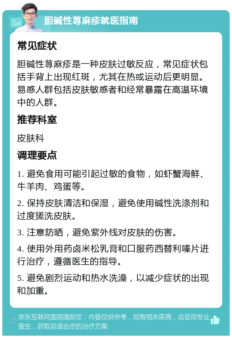 胆碱性荨麻疹就医指南 常见症状 胆碱性荨麻疹是一种皮肤过敏反应，常见症状包括手背上出现红斑，尤其在热或运动后更明显。易感人群包括皮肤敏感者和经常暴露在高温环境中的人群。 推荐科室 皮肤科 调理要点 1. 避免食用可能引起过敏的食物，如虾蟹海鲜、牛羊肉、鸡蛋等。 2. 保持皮肤清洁和保湿，避免使用碱性洗涤剂和过度搓洗皮肤。 3. 注意防晒，避免紫外线对皮肤的伤害。 4. 使用外用药卤米松乳膏和口服药西替利嗪片进行治疗，遵循医生的指导。 5. 避免剧烈运动和热水洗澡，以减少症状的出现和加重。