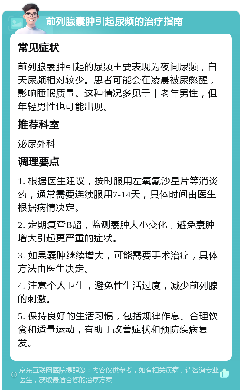 前列腺囊肿引起尿频的治疗指南 常见症状 前列腺囊肿引起的尿频主要表现为夜间尿频，白天尿频相对较少。患者可能会在凌晨被尿憋醒，影响睡眠质量。这种情况多见于中老年男性，但年轻男性也可能出现。 推荐科室 泌尿外科 调理要点 1. 根据医生建议，按时服用左氧氟沙星片等消炎药，通常需要连续服用7-14天，具体时间由医生根据病情决定。 2. 定期复查B超，监测囊肿大小变化，避免囊肿增大引起更严重的症状。 3. 如果囊肿继续增大，可能需要手术治疗，具体方法由医生决定。 4. 注意个人卫生，避免性生活过度，减少前列腺的刺激。 5. 保持良好的生活习惯，包括规律作息、合理饮食和适量运动，有助于改善症状和预防疾病复发。