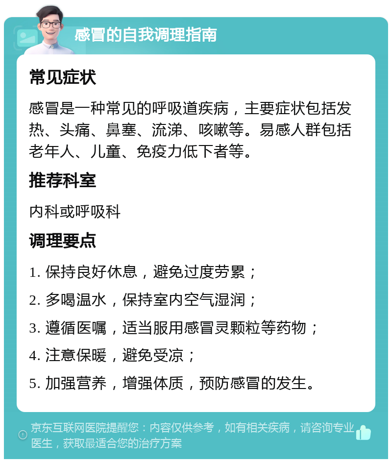 感冒的自我调理指南 常见症状 感冒是一种常见的呼吸道疾病，主要症状包括发热、头痛、鼻塞、流涕、咳嗽等。易感人群包括老年人、儿童、免疫力低下者等。 推荐科室 内科或呼吸科 调理要点 1. 保持良好休息，避免过度劳累； 2. 多喝温水，保持室内空气湿润； 3. 遵循医嘱，适当服用感冒灵颗粒等药物； 4. 注意保暖，避免受凉； 5. 加强营养，增强体质，预防感冒的发生。