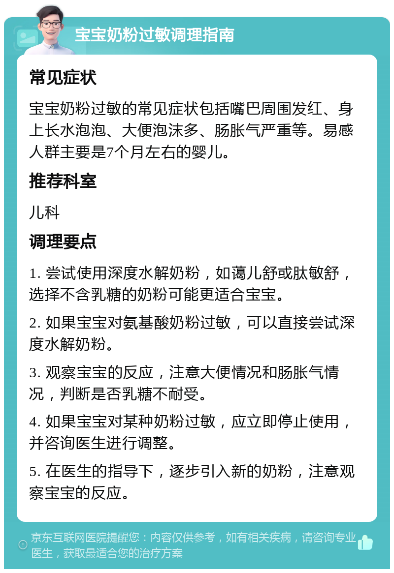 宝宝奶粉过敏调理指南 常见症状 宝宝奶粉过敏的常见症状包括嘴巴周围发红、身上长水泡泡、大便泡沫多、肠胀气严重等。易感人群主要是7个月左右的婴儿。 推荐科室 儿科 调理要点 1. 尝试使用深度水解奶粉，如蔼儿舒或肽敏舒，选择不含乳糖的奶粉可能更适合宝宝。 2. 如果宝宝对氨基酸奶粉过敏，可以直接尝试深度水解奶粉。 3. 观察宝宝的反应，注意大便情况和肠胀气情况，判断是否乳糖不耐受。 4. 如果宝宝对某种奶粉过敏，应立即停止使用，并咨询医生进行调整。 5. 在医生的指导下，逐步引入新的奶粉，注意观察宝宝的反应。