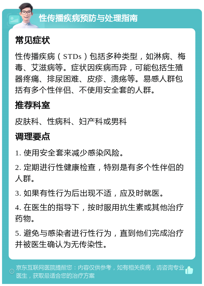 性传播疾病预防与处理指南 常见症状 性传播疾病（STDs）包括多种类型，如淋病、梅毒、艾滋病等。症状因疾病而异，可能包括生殖器疼痛、排尿困难、皮疹、溃疡等。易感人群包括有多个性伴侣、不使用安全套的人群。 推荐科室 皮肤科、性病科、妇产科或男科 调理要点 1. 使用安全套来减少感染风险。 2. 定期进行性健康检查，特别是有多个性伴侣的人群。 3. 如果有性行为后出现不适，应及时就医。 4. 在医生的指导下，按时服用抗生素或其他治疗药物。 5. 避免与感染者进行性行为，直到他们完成治疗并被医生确认为无传染性。