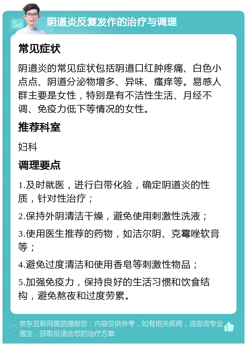 阴道炎反复发作的治疗与调理 常见症状 阴道炎的常见症状包括阴道口红肿疼痛、白色小点点、阴道分泌物增多、异味、瘙痒等。易感人群主要是女性，特别是有不洁性生活、月经不调、免疫力低下等情况的女性。 推荐科室 妇科 调理要点 1.及时就医，进行白带化验，确定阴道炎的性质，针对性治疗； 2.保持外阴清洁干燥，避免使用刺激性洗液； 3.使用医生推荐的药物，如洁尔阴、克霉唑软膏等； 4.避免过度清洁和使用香皂等刺激性物品； 5.加强免疫力，保持良好的生活习惯和饮食结构，避免熬夜和过度劳累。