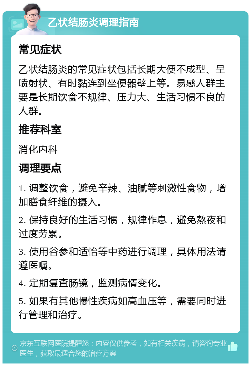 乙状结肠炎调理指南 常见症状 乙状结肠炎的常见症状包括长期大便不成型、呈喷射状、有时黏连到坐便器壁上等。易感人群主要是长期饮食不规律、压力大、生活习惯不良的人群。 推荐科室 消化内科 调理要点 1. 调整饮食，避免辛辣、油腻等刺激性食物，增加膳食纤维的摄入。 2. 保持良好的生活习惯，规律作息，避免熬夜和过度劳累。 3. 使用谷参和适怡等中药进行调理，具体用法请遵医嘱。 4. 定期复查肠镜，监测病情变化。 5. 如果有其他慢性疾病如高血压等，需要同时进行管理和治疗。