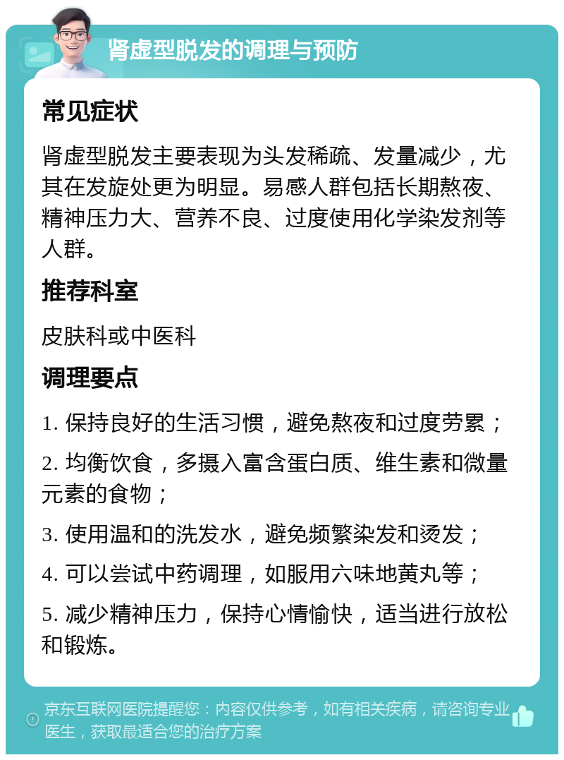 肾虚型脱发的调理与预防 常见症状 肾虚型脱发主要表现为头发稀疏、发量减少，尤其在发旋处更为明显。易感人群包括长期熬夜、精神压力大、营养不良、过度使用化学染发剂等人群。 推荐科室 皮肤科或中医科 调理要点 1. 保持良好的生活习惯，避免熬夜和过度劳累； 2. 均衡饮食，多摄入富含蛋白质、维生素和微量元素的食物； 3. 使用温和的洗发水，避免频繁染发和烫发； 4. 可以尝试中药调理，如服用六味地黄丸等； 5. 减少精神压力，保持心情愉快，适当进行放松和锻炼。