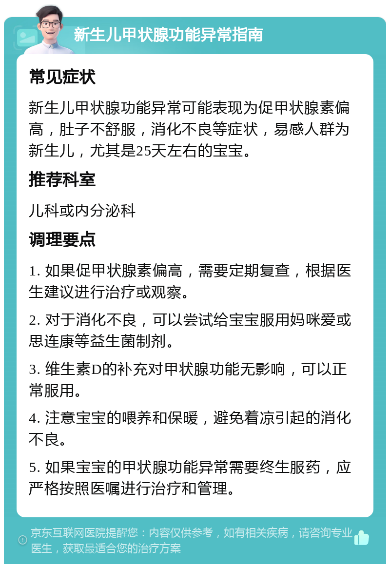 新生儿甲状腺功能异常指南 常见症状 新生儿甲状腺功能异常可能表现为促甲状腺素偏高，肚子不舒服，消化不良等症状，易感人群为新生儿，尤其是25天左右的宝宝。 推荐科室 儿科或内分泌科 调理要点 1. 如果促甲状腺素偏高，需要定期复查，根据医生建议进行治疗或观察。 2. 对于消化不良，可以尝试给宝宝服用妈咪爱或思连康等益生菌制剂。 3. 维生素D的补充对甲状腺功能无影响，可以正常服用。 4. 注意宝宝的喂养和保暖，避免着凉引起的消化不良。 5. 如果宝宝的甲状腺功能异常需要终生服药，应严格按照医嘱进行治疗和管理。