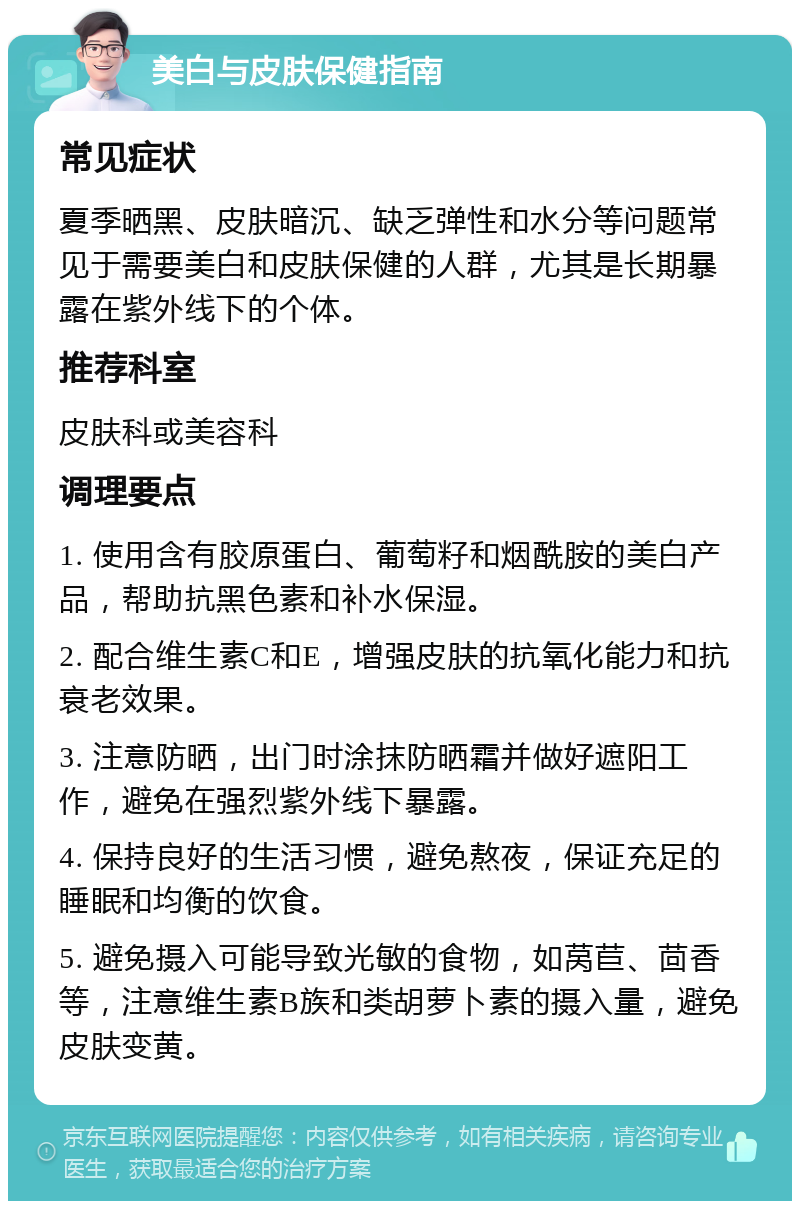 美白与皮肤保健指南 常见症状 夏季晒黑、皮肤暗沉、缺乏弹性和水分等问题常见于需要美白和皮肤保健的人群，尤其是长期暴露在紫外线下的个体。 推荐科室 皮肤科或美容科 调理要点 1. 使用含有胶原蛋白、葡萄籽和烟酰胺的美白产品，帮助抗黑色素和补水保湿。 2. 配合维生素C和E，增强皮肤的抗氧化能力和抗衰老效果。 3. 注意防晒，出门时涂抹防晒霜并做好遮阳工作，避免在强烈紫外线下暴露。 4. 保持良好的生活习惯，避免熬夜，保证充足的睡眠和均衡的饮食。 5. 避免摄入可能导致光敏的食物，如莴苣、茴香等，注意维生素B族和类胡萝卜素的摄入量，避免皮肤变黄。