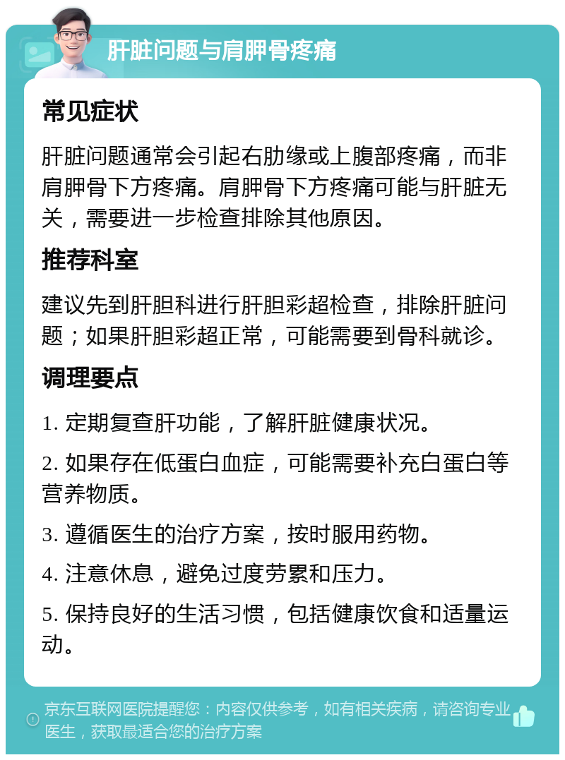 肝脏问题与肩胛骨疼痛 常见症状 肝脏问题通常会引起右肋缘或上腹部疼痛，而非肩胛骨下方疼痛。肩胛骨下方疼痛可能与肝脏无关，需要进一步检查排除其他原因。 推荐科室 建议先到肝胆科进行肝胆彩超检查，排除肝脏问题；如果肝胆彩超正常，可能需要到骨科就诊。 调理要点 1. 定期复查肝功能，了解肝脏健康状况。 2. 如果存在低蛋白血症，可能需要补充白蛋白等营养物质。 3. 遵循医生的治疗方案，按时服用药物。 4. 注意休息，避免过度劳累和压力。 5. 保持良好的生活习惯，包括健康饮食和适量运动。