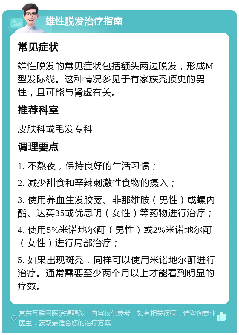 雄性脱发治疗指南 常见症状 雄性脱发的常见症状包括额头两边脱发，形成M型发际线。这种情况多见于有家族秃顶史的男性，且可能与肾虚有关。 推荐科室 皮肤科或毛发专科 调理要点 1. 不熬夜，保持良好的生活习惯； 2. 减少甜食和辛辣刺激性食物的摄入； 3. 使用养血生发胶囊、非那雄胺（男性）或螺内酯、达英35或优思明（女性）等药物进行治疗； 4. 使用5%米诺地尔酊（男性）或2%米诺地尔酊（女性）进行局部治疗； 5. 如果出现斑秃，同样可以使用米诺地尔酊进行治疗。通常需要至少两个月以上才能看到明显的疗效。