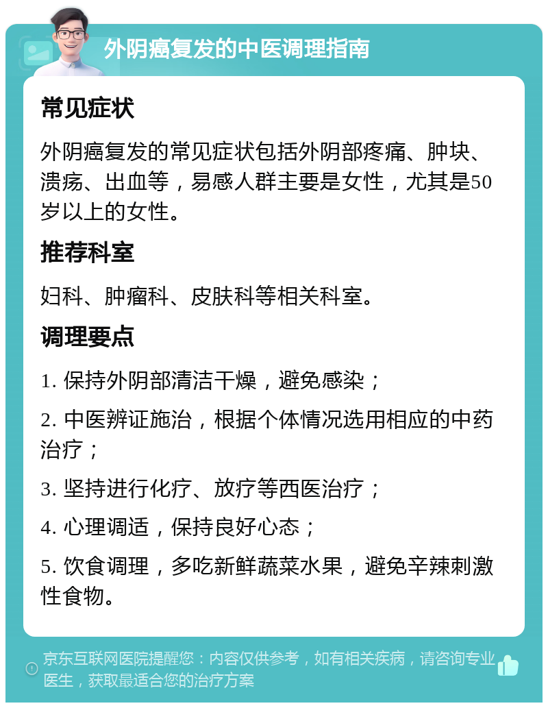 外阴癌复发的中医调理指南 常见症状 外阴癌复发的常见症状包括外阴部疼痛、肿块、溃疡、出血等，易感人群主要是女性，尤其是50岁以上的女性。 推荐科室 妇科、肿瘤科、皮肤科等相关科室。 调理要点 1. 保持外阴部清洁干燥，避免感染； 2. 中医辨证施治，根据个体情况选用相应的中药治疗； 3. 坚持进行化疗、放疗等西医治疗； 4. 心理调适，保持良好心态； 5. 饮食调理，多吃新鲜蔬菜水果，避免辛辣刺激性食物。