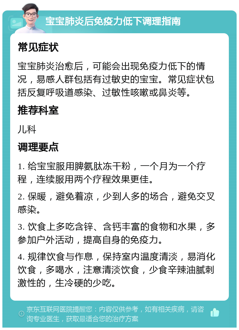 宝宝肺炎后免疫力低下调理指南 常见症状 宝宝肺炎治愈后，可能会出现免疫力低下的情况，易感人群包括有过敏史的宝宝。常见症状包括反复呼吸道感染、过敏性咳嗽或鼻炎等。 推荐科室 儿科 调理要点 1. 给宝宝服用脾氨肽冻干粉，一个月为一个疗程，连续服用两个疗程效果更佳。 2. 保暖，避免着凉，少到人多的场合，避免交叉感染。 3. 饮食上多吃含锌、含钙丰富的食物和水果，多参加户外活动，提高自身的免疫力。 4. 规律饮食与作息，保持室内温度清淡，易消化饮食，多喝水，注意清淡饮食，少食辛辣油腻刺激性的，生冷硬的少吃。