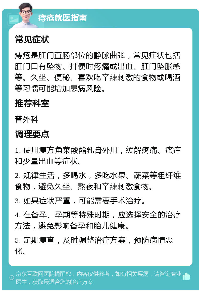 痔疮就医指南 常见症状 痔疮是肛门直肠部位的静脉曲张，常见症状包括肛门口有坠物、排便时疼痛或出血、肛门坠胀感等。久坐、便秘、喜欢吃辛辣刺激的食物或喝酒等习惯可能增加患病风险。 推荐科室 普外科 调理要点 1. 使用复方角菜酸酯乳膏外用，缓解疼痛、瘙痒和少量出血等症状。 2. 规律生活，多喝水，多吃水果、蔬菜等粗纤维食物，避免久坐、熬夜和辛辣刺激食物。 3. 如果症状严重，可能需要手术治疗。 4. 在备孕、孕期等特殊时期，应选择安全的治疗方法，避免影响备孕和胎儿健康。 5. 定期复查，及时调整治疗方案，预防病情恶化。