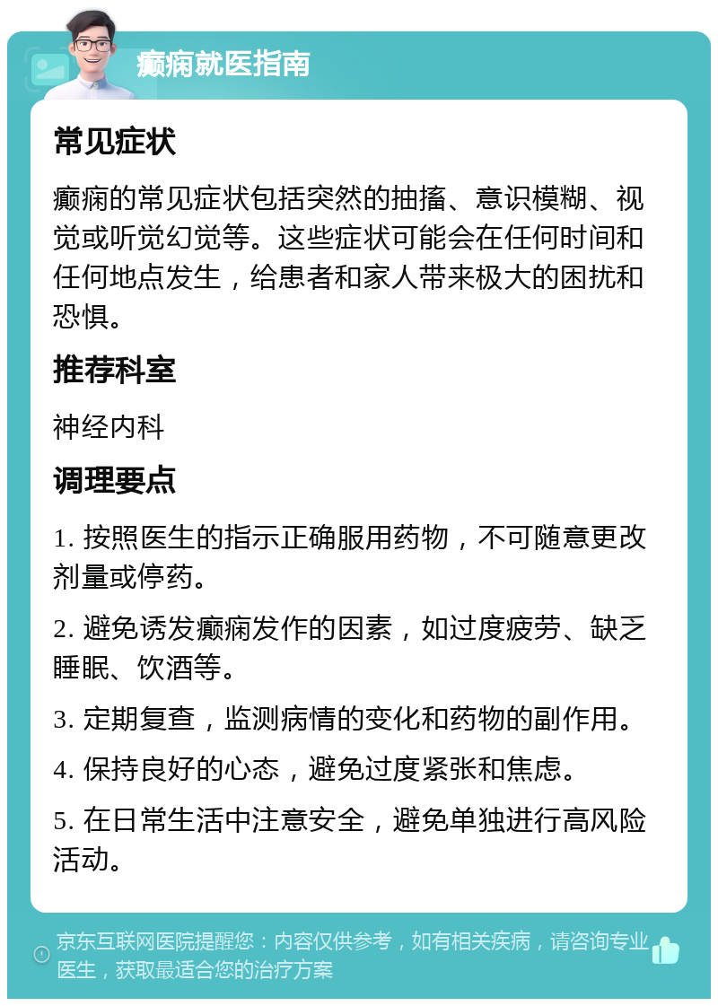 癫痫就医指南 常见症状 癫痫的常见症状包括突然的抽搐、意识模糊、视觉或听觉幻觉等。这些症状可能会在任何时间和任何地点发生，给患者和家人带来极大的困扰和恐惧。 推荐科室 神经内科 调理要点 1. 按照医生的指示正确服用药物，不可随意更改剂量或停药。 2. 避免诱发癫痫发作的因素，如过度疲劳、缺乏睡眠、饮酒等。 3. 定期复查，监测病情的变化和药物的副作用。 4. 保持良好的心态，避免过度紧张和焦虑。 5. 在日常生活中注意安全，避免单独进行高风险活动。