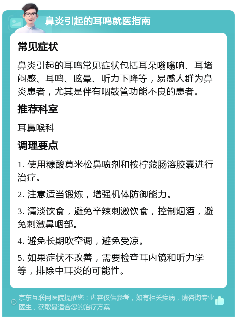 鼻炎引起的耳鸣就医指南 常见症状 鼻炎引起的耳鸣常见症状包括耳朵嗡嗡响、耳堵闷感、耳鸣、眩晕、听力下降等，易感人群为鼻炎患者，尤其是伴有咽鼓管功能不良的患者。 推荐科室 耳鼻喉科 调理要点 1. 使用糠酸莫米松鼻喷剂和桉柠蒎肠溶胶囊进行治疗。 2. 注意适当锻炼，增强机体防御能力。 3. 清淡饮食，避免辛辣刺激饮食，控制烟酒，避免刺激鼻咽部。 4. 避免长期吹空调，避免受凉。 5. 如果症状不改善，需要检查耳内镜和听力学等，排除中耳炎的可能性。