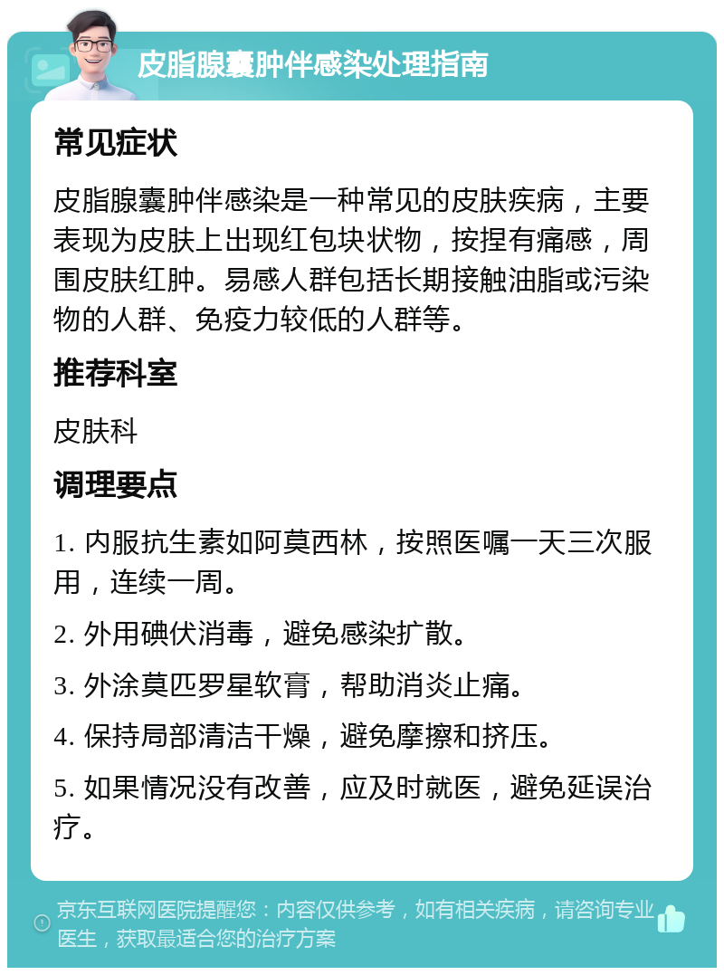 皮脂腺囊肿伴感染处理指南 常见症状 皮脂腺囊肿伴感染是一种常见的皮肤疾病，主要表现为皮肤上出现红包块状物，按捏有痛感，周围皮肤红肿。易感人群包括长期接触油脂或污染物的人群、免疫力较低的人群等。 推荐科室 皮肤科 调理要点 1. 内服抗生素如阿莫西林，按照医嘱一天三次服用，连续一周。 2. 外用碘伏消毒，避免感染扩散。 3. 外涂莫匹罗星软膏，帮助消炎止痛。 4. 保持局部清洁干燥，避免摩擦和挤压。 5. 如果情况没有改善，应及时就医，避免延误治疗。