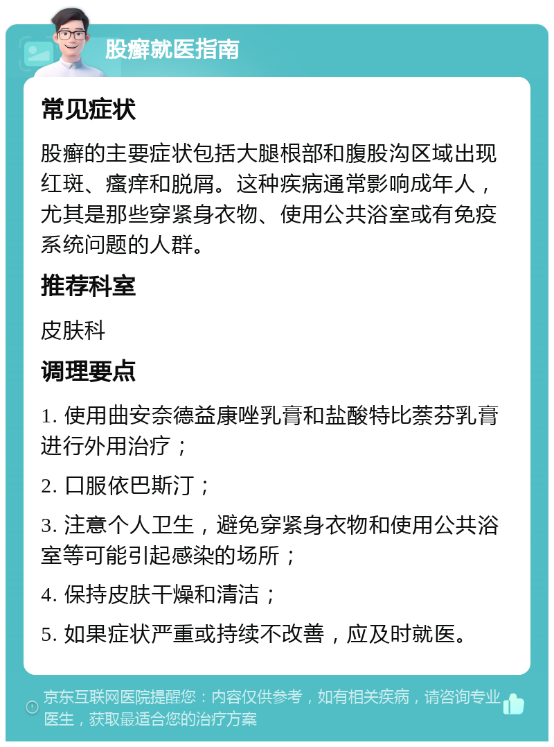 股癣就医指南 常见症状 股癣的主要症状包括大腿根部和腹股沟区域出现红斑、瘙痒和脱屑。这种疾病通常影响成年人，尤其是那些穿紧身衣物、使用公共浴室或有免疫系统问题的人群。 推荐科室 皮肤科 调理要点 1. 使用曲安奈德益康唑乳膏和盐酸特比萘芬乳膏进行外用治疗； 2. 口服依巴斯汀； 3. 注意个人卫生，避免穿紧身衣物和使用公共浴室等可能引起感染的场所； 4. 保持皮肤干燥和清洁； 5. 如果症状严重或持续不改善，应及时就医。