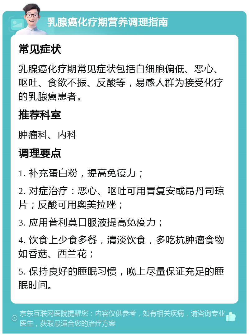 乳腺癌化疗期营养调理指南 常见症状 乳腺癌化疗期常见症状包括白细胞偏低、恶心、呕吐、食欲不振、反酸等，易感人群为接受化疗的乳腺癌患者。 推荐科室 肿瘤科、内科 调理要点 1. 补充蛋白粉，提高免疫力； 2. 对症治疗：恶心、呕吐可用胃复安或昂丹司琼片；反酸可用奥美拉唑； 3. 应用普利莫口服液提高免疫力； 4. 饮食上少食多餐，清淡饮食，多吃抗肿瘤食物如香菇、西兰花； 5. 保持良好的睡眠习惯，晚上尽量保证充足的睡眠时间。