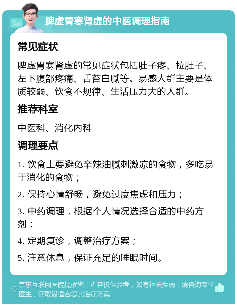 脾虚胃寒肾虚的中医调理指南 常见症状 脾虚胃寒肾虚的常见症状包括肚子疼、拉肚子、左下腹部疼痛、舌苔白腻等。易感人群主要是体质较弱、饮食不规律、生活压力大的人群。 推荐科室 中医科、消化内科 调理要点 1. 饮食上要避免辛辣油腻刺激凉的食物，多吃易于消化的食物； 2. 保持心情舒畅，避免过度焦虑和压力； 3. 中药调理，根据个人情况选择合适的中药方剂； 4. 定期复诊，调整治疗方案； 5. 注意休息，保证充足的睡眠时间。