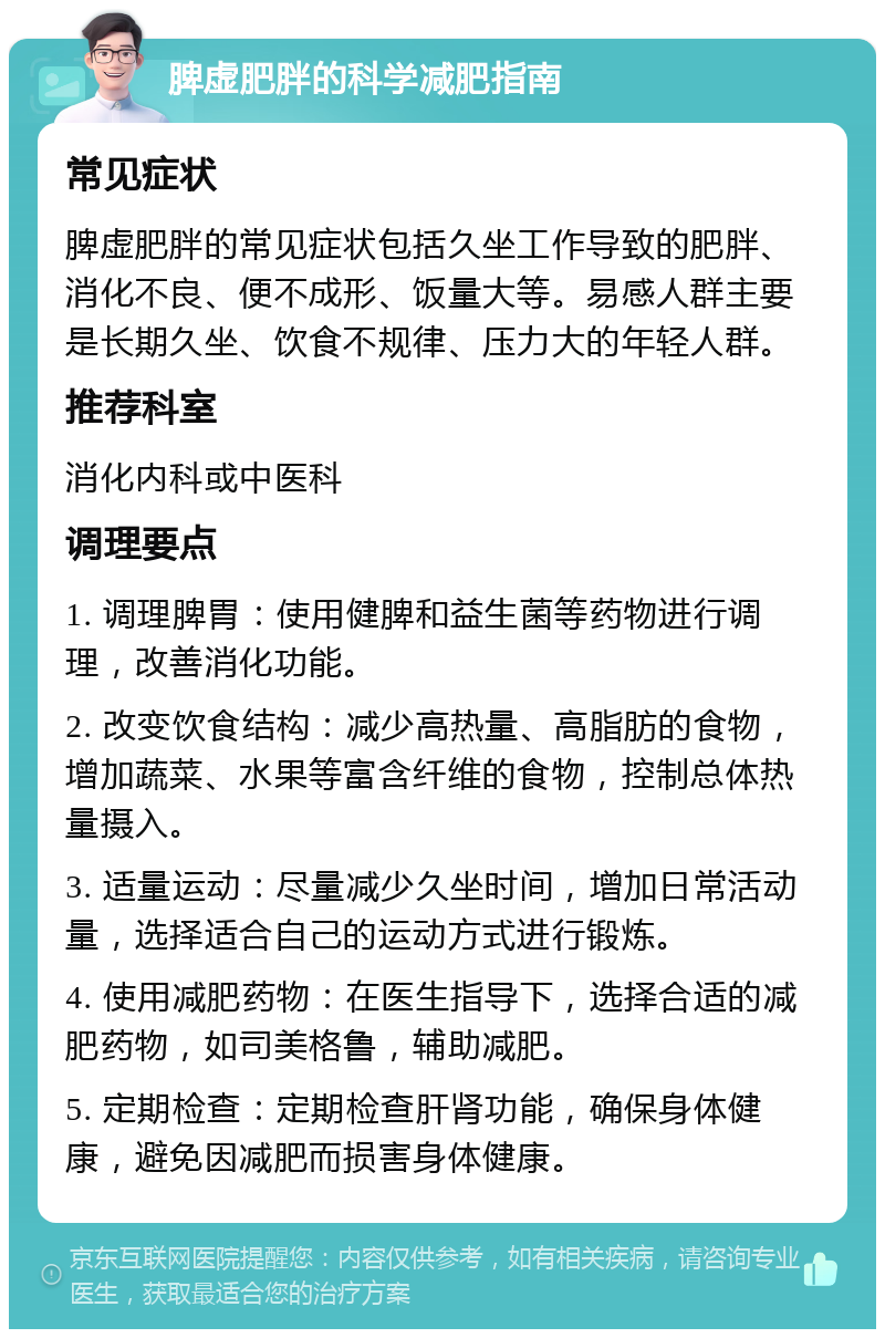 脾虚肥胖的科学减肥指南 常见症状 脾虚肥胖的常见症状包括久坐工作导致的肥胖、消化不良、便不成形、饭量大等。易感人群主要是长期久坐、饮食不规律、压力大的年轻人群。 推荐科室 消化内科或中医科 调理要点 1. 调理脾胃：使用健脾和益生菌等药物进行调理，改善消化功能。 2. 改变饮食结构：减少高热量、高脂肪的食物，增加蔬菜、水果等富含纤维的食物，控制总体热量摄入。 3. 适量运动：尽量减少久坐时间，增加日常活动量，选择适合自己的运动方式进行锻炼。 4. 使用减肥药物：在医生指导下，选择合适的减肥药物，如司美格鲁，辅助减肥。 5. 定期检查：定期检查肝肾功能，确保身体健康，避免因减肥而损害身体健康。