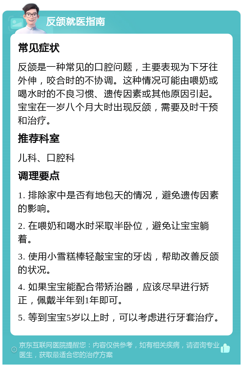 反颌就医指南 常见症状 反颌是一种常见的口腔问题，主要表现为下牙往外伸，咬合时的不协调。这种情况可能由喂奶或喝水时的不良习惯、遗传因素或其他原因引起。宝宝在一岁八个月大时出现反颌，需要及时干预和治疗。 推荐科室 儿科、口腔科 调理要点 1. 排除家中是否有地包天的情况，避免遗传因素的影响。 2. 在喂奶和喝水时采取半卧位，避免让宝宝躺着。 3. 使用小雪糕棒轻敲宝宝的牙齿，帮助改善反颌的状况。 4. 如果宝宝能配合带矫治器，应该尽早进行矫正，佩戴半年到1年即可。 5. 等到宝宝5岁以上时，可以考虑进行牙套治疗。