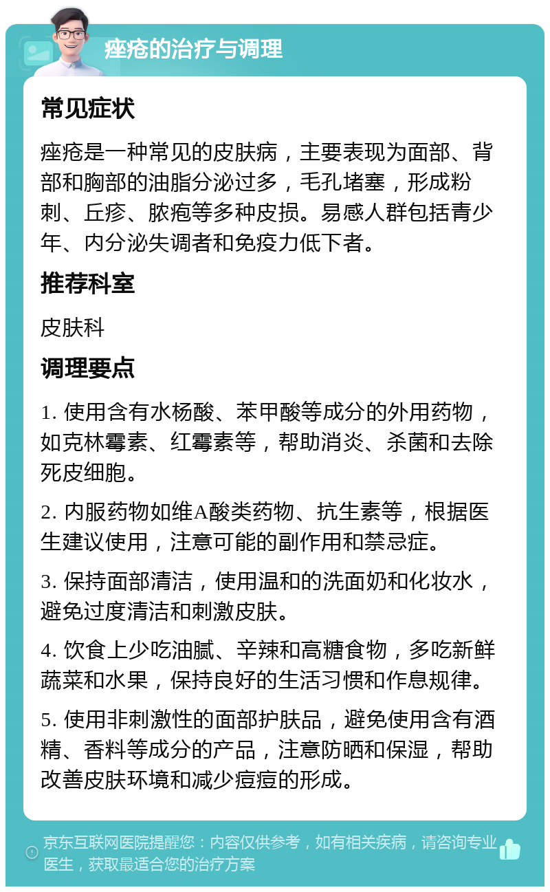 痤疮的治疗与调理 常见症状 痤疮是一种常见的皮肤病，主要表现为面部、背部和胸部的油脂分泌过多，毛孔堵塞，形成粉刺、丘疹、脓疱等多种皮损。易感人群包括青少年、内分泌失调者和免疫力低下者。 推荐科室 皮肤科 调理要点 1. 使用含有水杨酸、苯甲酸等成分的外用药物，如克林霉素、红霉素等，帮助消炎、杀菌和去除死皮细胞。 2. 内服药物如维A酸类药物、抗生素等，根据医生建议使用，注意可能的副作用和禁忌症。 3. 保持面部清洁，使用温和的洗面奶和化妆水，避免过度清洁和刺激皮肤。 4. 饮食上少吃油腻、辛辣和高糖食物，多吃新鲜蔬菜和水果，保持良好的生活习惯和作息规律。 5. 使用非刺激性的面部护肤品，避免使用含有酒精、香料等成分的产品，注意防晒和保湿，帮助改善皮肤环境和减少痘痘的形成。