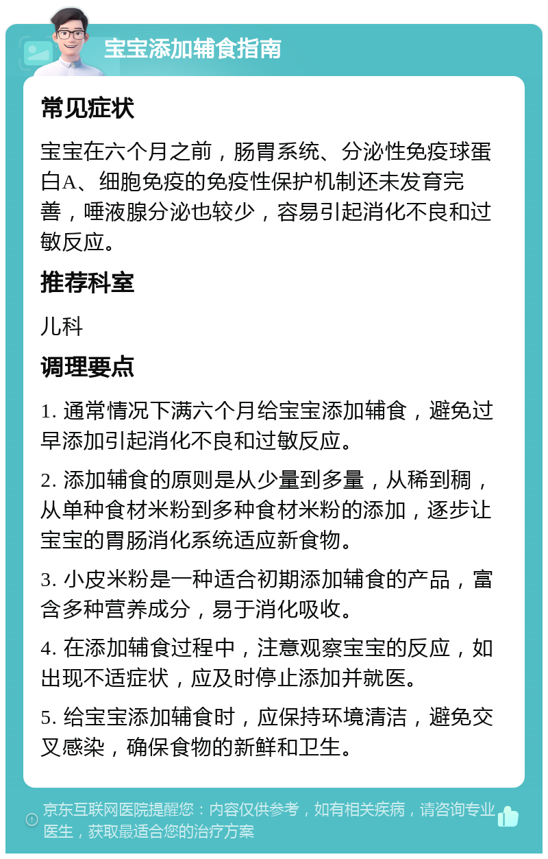 宝宝添加辅食指南 常见症状 宝宝在六个月之前，肠胃系统、分泌性免疫球蛋白A、细胞免疫的免疫性保护机制还未发育完善，唾液腺分泌也较少，容易引起消化不良和过敏反应。 推荐科室 儿科 调理要点 1. 通常情况下满六个月给宝宝添加辅食，避免过早添加引起消化不良和过敏反应。 2. 添加辅食的原则是从少量到多量，从稀到稠，从单种食材米粉到多种食材米粉的添加，逐步让宝宝的胃肠消化系统适应新食物。 3. 小皮米粉是一种适合初期添加辅食的产品，富含多种营养成分，易于消化吸收。 4. 在添加辅食过程中，注意观察宝宝的反应，如出现不适症状，应及时停止添加并就医。 5. 给宝宝添加辅食时，应保持环境清洁，避免交叉感染，确保食物的新鲜和卫生。