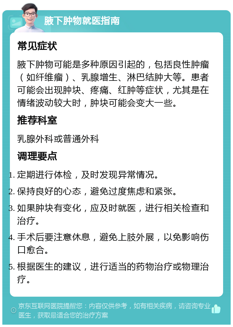 腋下肿物就医指南 常见症状 腋下肿物可能是多种原因引起的，包括良性肿瘤（如纤维瘤）、乳腺增生、淋巴结肿大等。患者可能会出现肿块、疼痛、红肿等症状，尤其是在情绪波动较大时，肿块可能会变大一些。 推荐科室 乳腺外科或普通外科 调理要点 定期进行体检，及时发现异常情况。 保持良好的心态，避免过度焦虑和紧张。 如果肿块有变化，应及时就医，进行相关检查和治疗。 手术后要注意休息，避免上肢外展，以免影响伤口愈合。 根据医生的建议，进行适当的药物治疗或物理治疗。