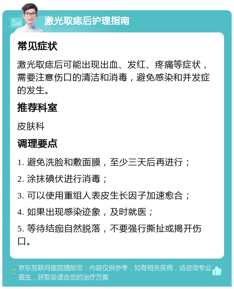 激光取痣后护理指南 常见症状 激光取痣后可能出现出血、发红、疼痛等症状，需要注意伤口的清洁和消毒，避免感染和并发症的发生。 推荐科室 皮肤科 调理要点 1. 避免洗脸和敷面膜，至少三天后再进行； 2. 涂抹碘伏进行消毒； 3. 可以使用重组人表皮生长因子加速愈合； 4. 如果出现感染迹象，及时就医； 5. 等待结痂自然脱落，不要强行撕扯或揭开伤口。