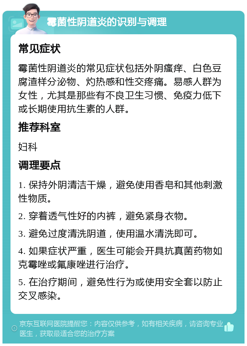 霉菌性阴道炎的识别与调理 常见症状 霉菌性阴道炎的常见症状包括外阴瘙痒、白色豆腐渣样分泌物、灼热感和性交疼痛。易感人群为女性，尤其是那些有不良卫生习惯、免疫力低下或长期使用抗生素的人群。 推荐科室 妇科 调理要点 1. 保持外阴清洁干燥，避免使用香皂和其他刺激性物质。 2. 穿着透气性好的内裤，避免紧身衣物。 3. 避免过度清洗阴道，使用温水清洗即可。 4. 如果症状严重，医生可能会开具抗真菌药物如克霉唑或氟康唑进行治疗。 5. 在治疗期间，避免性行为或使用安全套以防止交叉感染。